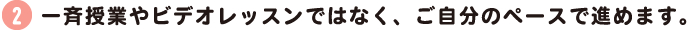一斉授業やビデオレッスンではなく、ご自分のペースで進めます。